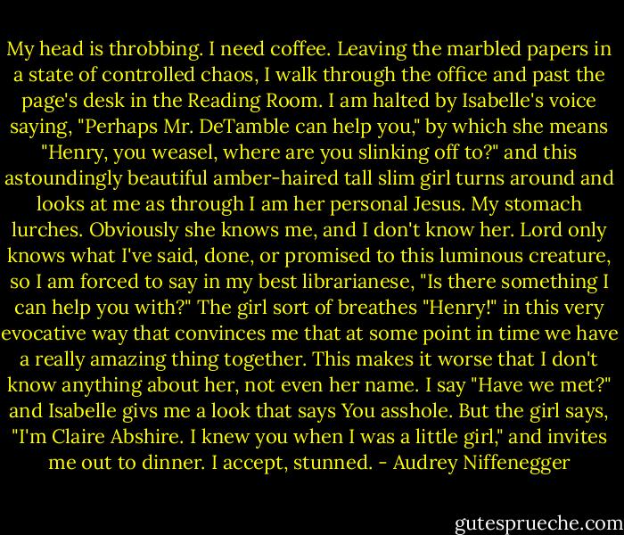 My head is throbbing. I need coffee. Leaving the marbled papers in a state of controlled chaos, I walk through the office and past the page's desk in the Reading Room. I am halted by Isabelle's voice saying, "Perhaps Mr. DeTamble can help you," by which she means "Henry, you weasel, where are you slinking off to?" and this astoundingly beautiful amber-haired tall slim girl turns around and looks at me as through I am her personal Jesus. My stomach lurches. Obviously she knows me, and I don't know her. Lord only knows what I've said, done, or promised to this luminous creature, so I am forced to say in my best librarianese, "Is there something I can help you with?" The girl sort of breathes "Henry!" in this very evocative way that convinces me that at some point in time we have a really amazing thing together. This makes it worse that I don't know anything about her, not even her name. I say "Have we met?" and Isabelle givs me a look that says You asshole. But the girl says, "I'm Claire Abshire. I knew you when I was a little girl," and invites me out to dinner. I accept, stunned. - Audrey Niffenegger