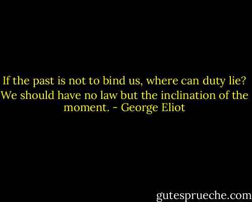 If the past is not to bind us, where can duty lie? We should have no law but the inclination of the moment. - George Eliot