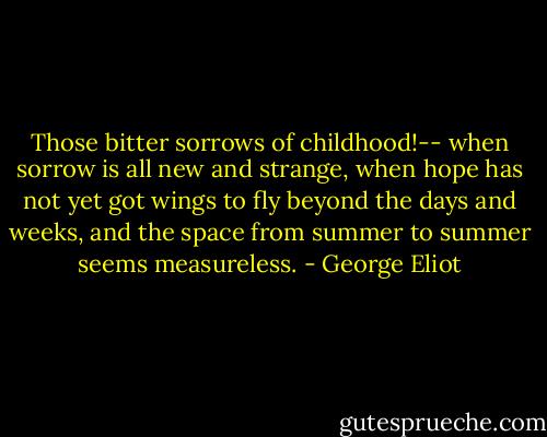 Those bitter sorrows of childhood!-- when sorrow is all new and strange, when hope has not yet got wings to fly beyond the days and weeks, and the space from summer to summer seems measureless. - George Eliot