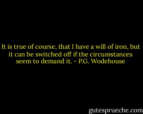 It is true of course, that I have a will of iron, but it can be switched off if the circumstances seem to demand it. - P.G. Wodehouse