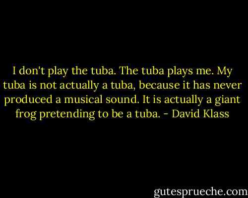 I don't play the tuba. The tuba plays me. My tuba is not actually a tuba, because it has never produced a musical sound. It is actually a giant frog pretending to be a tuba. - David Klass