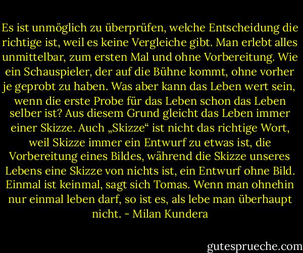 Es ist unmöglich zu überprüfen, welche Entscheidung die richtige ist, weil es keine Vergleiche gibt. Man erlebt alles unmittelbar, zum ersten Mal und ohne Vorbereitung. Wie ein Schauspieler, der auf die Bühne kommt, ohne vorher je geprobt zu haben. Was aber kann das Leben wert sein, wenn die erste Probe für das Leben schon das Leben selber ist? Aus diesem Grund gleicht das Leben immer einer Skizze. Auch „Skizze“ ist nicht das richtige Wort, weil Skizze immer ein Entwurf zu etwas ist, die Vorbereitung eines Bildes, während die Skizze unseres Lebens eine Skizze von nichts ist, ein Entwurf ohne Bild.<br />Einmal ist keinmal, sagt sich Tomas. Wenn man ohnehin nur einmal leben darf, so ist es, als lebe man überhaupt nicht. - Milan Kundera