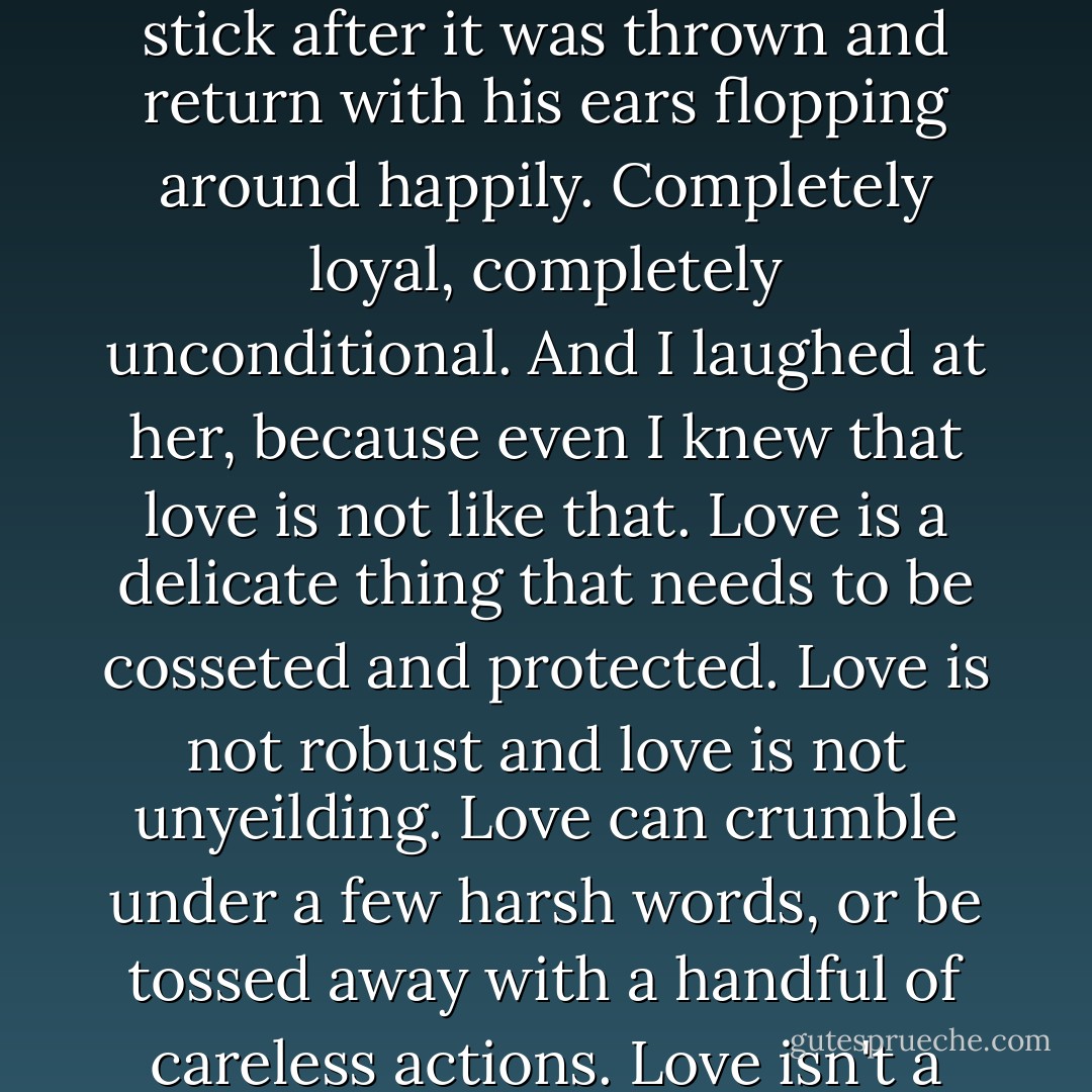 I once knew a woman who liked to imagine Love in the guise of a sturdy dog, one that would always chase down the stick after it was thrown and return with his ears flopping around happily. Completely loyal, completely unconditional. And I laughed at her, because even I knew that love is not like that. Love is a delicate thing that needs to be cosseted and protected. Love is not robust and love is not unyeilding. Love can crumble under a few harsh words, or be tossed away with a handful of careless actions. Love isn't a steadfast dog at all; love is more like a pygmy mouse lemur.  - Andrew  Davidson