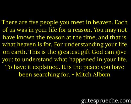 There are five people you meet in heaven. Each of us was in your life for a reason. You may not have known the reason at the time, and that is what heaven is for. For understanding your life on earth. This is the greatest gift God can give you: to understand what happened in your life. To have it explained. It is the peace you have been searching for. - Mitch Albom