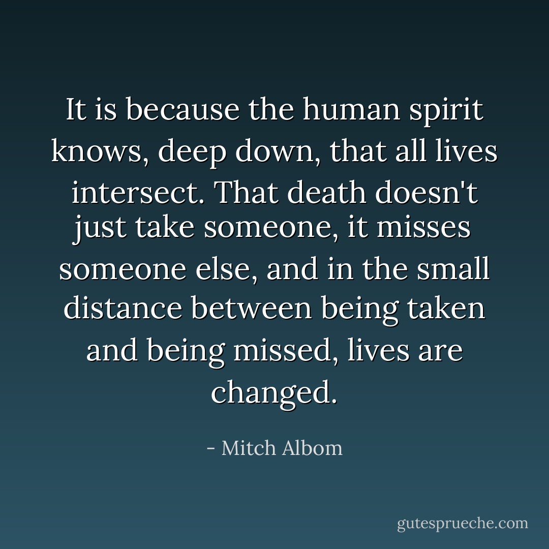 It is because the human spirit knows, deep down, that all lives intersect. That death doesn't just take someone, it misses someone else, and in the small distance between being taken and being missed, lives are changed. - Mitch Albom