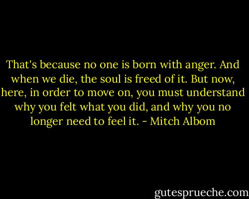 That's because no one is born with anger. And when we die, the soul is freed of it. But now, here, in order to move on, you must understand why you felt what you did, and why you no longer need to feel it. - Mitch Albom