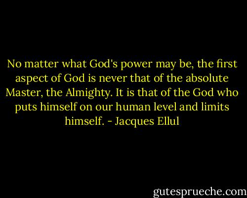 No matter what God's power may be, the first aspect of God is never that of the absolute Master, the Almighty. It is that of the God who puts himself on our human level and limits himself. - Jacques Ellul