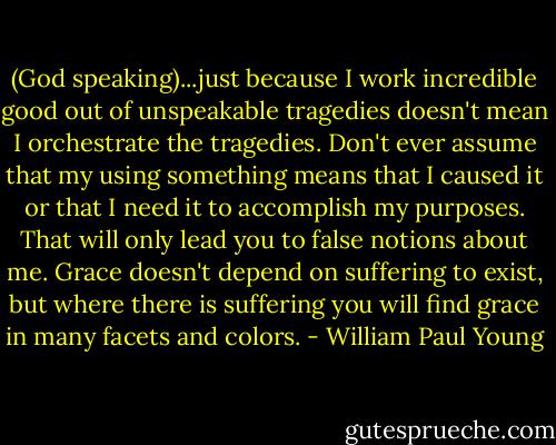 (God speaking)...just because I work incredible good out of unspeakable tragedies doesn't mean I orchestrate the tragedies. Don't ever assume that my using something means that I caused it or that I need it to accomplish my purposes. That will only lead you to false notions about me. Grace doesn't depend on suffering to exist, but where there is suffering you will find grace in many facets and colors. - William Paul Young