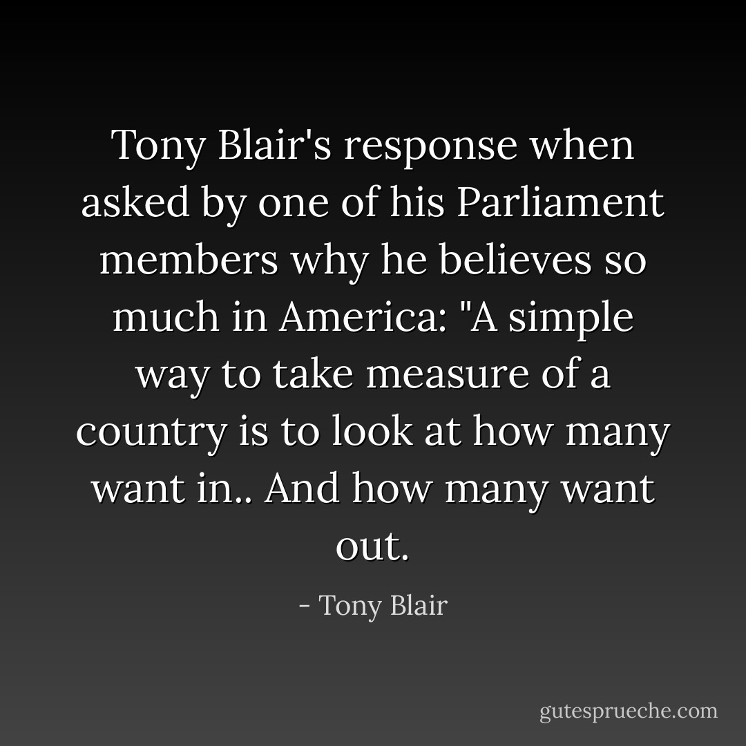 Tony Blair's response when asked by one of his Parliament members why he believes so much in America: "A simple way to take measure of a country is to look at how many want in.. And how many want out. - Tony Blair