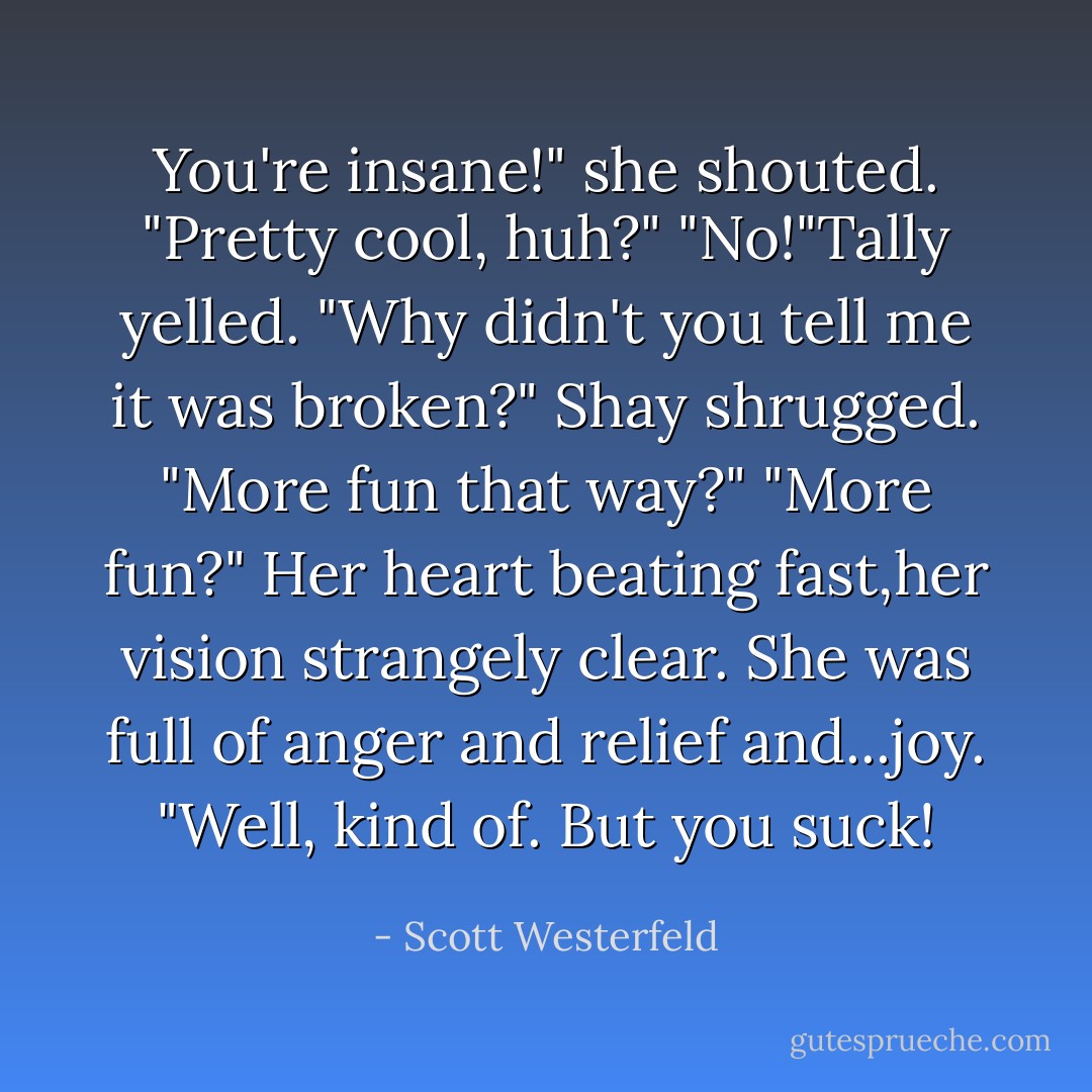 You're insane!" she shouted.<br />"Pretty cool, huh?"<br />"No!"Tally yelled. "Why didn't you tell me it was broken?"<br />Shay shrugged. "More fun that way?"<br />"More fun?" Her heart beating fast,her vision strangely clear. She was full of anger and relief and...joy.<br />"Well, kind of. But you suck! - Scott Westerfeld