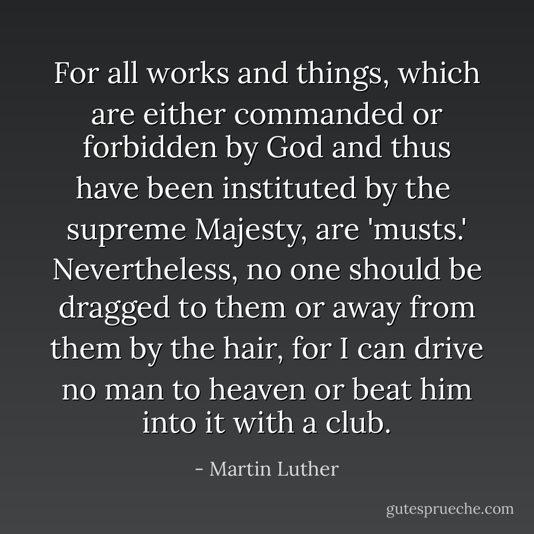 For all works and things, which are either commanded or forbidden by God and thus have been instituted by the <br />supreme Majesty, are 'musts.' Nevertheless, no one should be dragged to them or away from them by the hair, for I can drive no man to heaven or beat him into it with a club. - Martin Luther