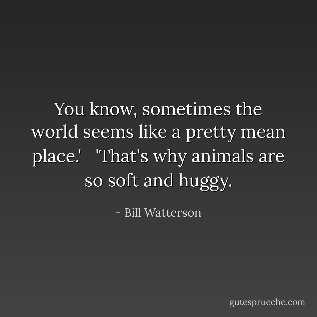You know, sometimes the world seems like a pretty mean place.' <br /><br />'That's why animals are so soft and huggy. - Bill Watterson