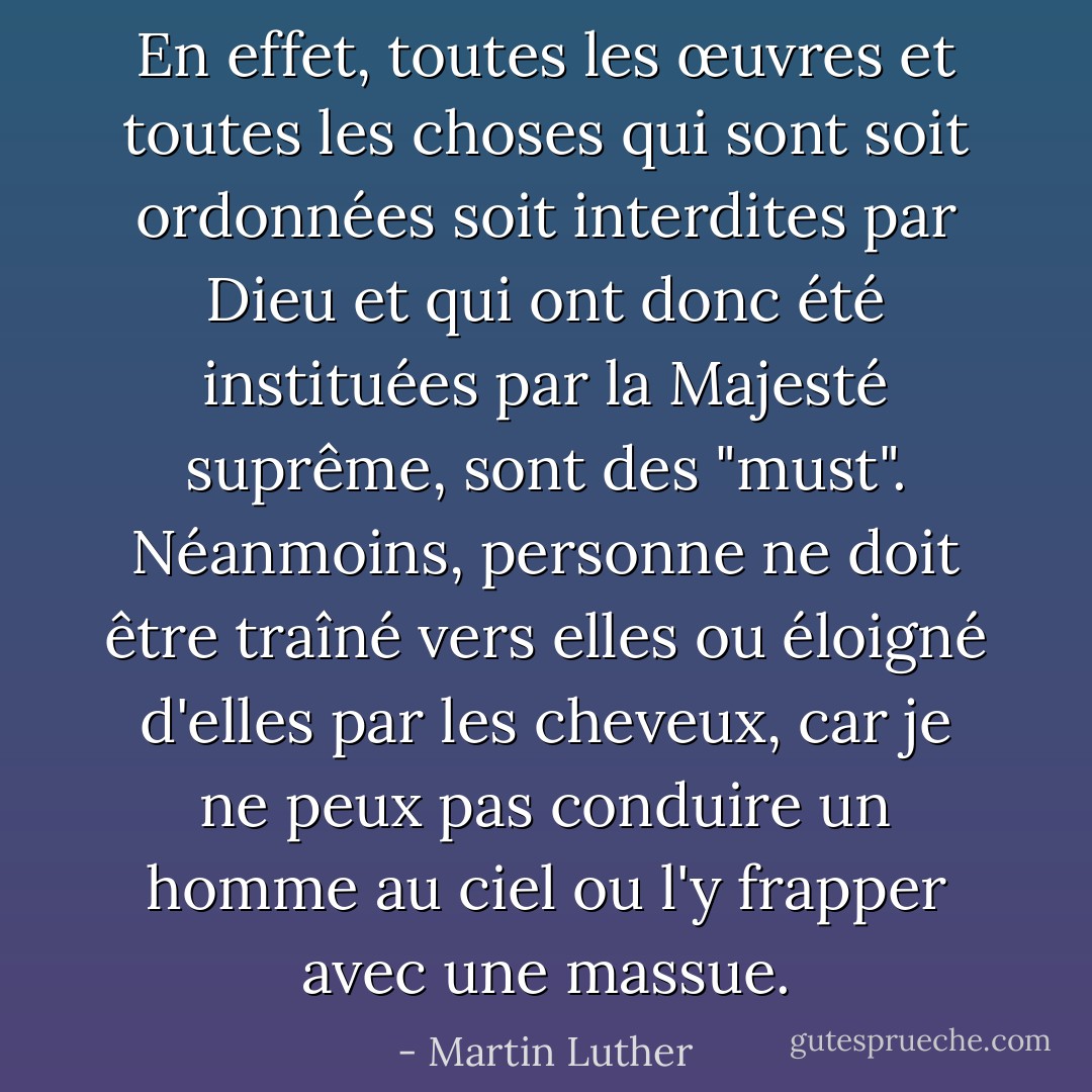 En effet, toutes les œuvres et toutes les choses qui sont soit ordonnées soit interdites par Dieu et qui ont donc été instituées par la Majesté suprême, sont des "must". Néanmoins, personne ne doit être traîné vers elles ou éloigné d'elles par les cheveux, car je ne peux pas conduire un homme au ciel ou l'y frapper avec une massue. - Martin Luther