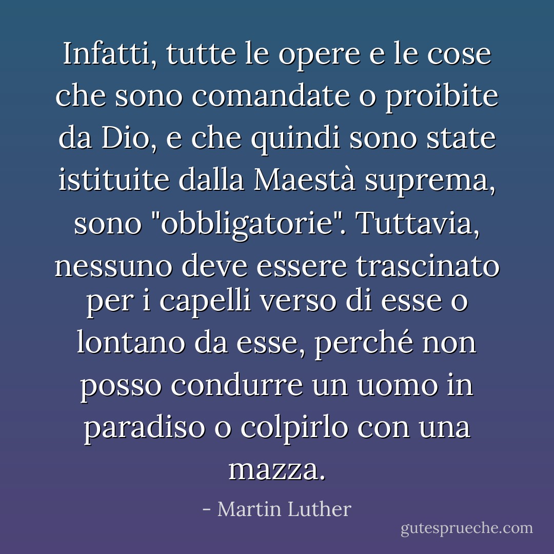 Infatti, tutte le opere e le cose che sono comandate o proibite da Dio, e che quindi sono state istituite dalla Maestà suprema, sono "obbligatorie". Tuttavia, nessuno deve essere trascinato per i capelli verso di esse o lontano da esse, perché non posso condurre un uomo in paradiso o colpirlo con una mazza. - Martin Luther