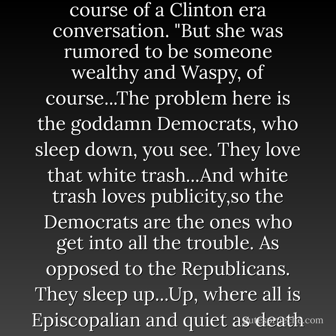 Do you remember when everyone thought Bush (sr) had a mistress too"" he asks in the course of a Clinton era conversation. "But she was rumored to be someone wealthy and Waspy, of course...The problem here is the goddamn Democrats, who sleep down, you see. They love that white trash...And white trash loves publicity,so the Democrats are the ones who get into all the trouble. As opposed to the Republicans. They sleep up...Up, where all is Episcopalian and quiet as death itself, and no one ever has to hear a thing about it - Sue Miller
