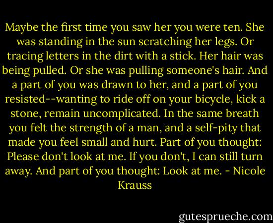 Maybe the first time you saw her you were ten. She was standing in the sun scratching her legs. Or tracing letters in the dirt with a stick. Her hair was being pulled. Or she was pulling someone's hair. And a part of you was drawn to her, and a part of you resisted--wanting to ride off on your bicycle, kick a stone, remain uncomplicated. In the same breath you felt the strength of a man, and a self-pity that made you feel small and hurt. Part of you thought: Please don't look at me. If you don't, I can still turn away. And part of you thought: Look at me. - Nicole Krauss
