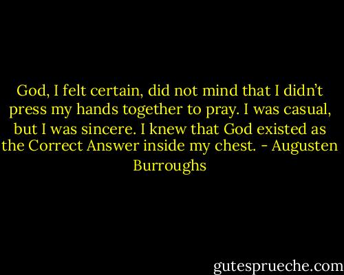 God, I felt certain, did not mind that I didn’t press my hands together to pray. I was casual, but I was sincere. I knew that God existed as the Correct Answer inside my chest. - Augusten Burroughs