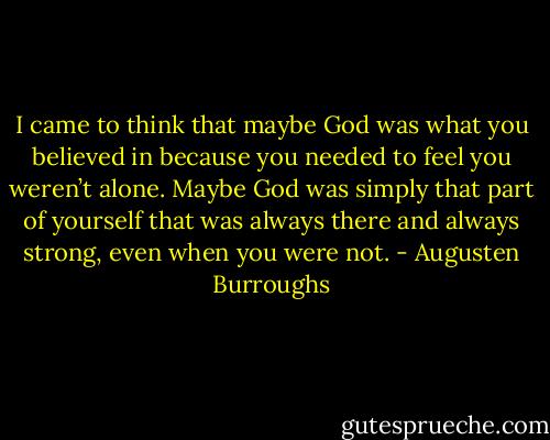 I came to think that maybe God was what you believed in because you needed to feel you weren’t alone. Maybe God was simply that part of yourself that was always there and always strong, even when you were not. - Augusten Burroughs