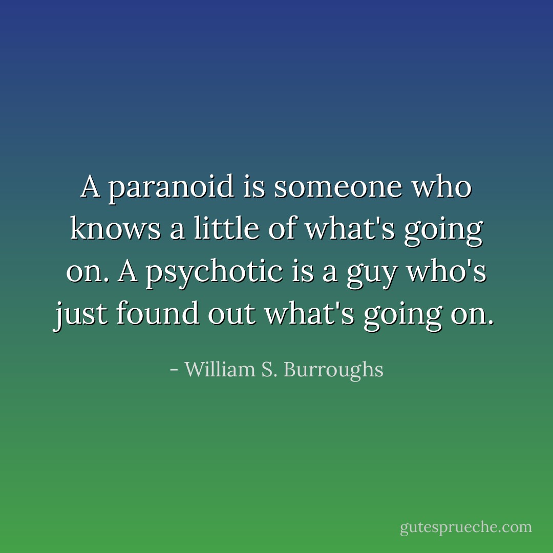 A paranoid is someone who knows a little of what's going on. A psychotic is a guy who's just found out what's going on. - William S. Burroughs