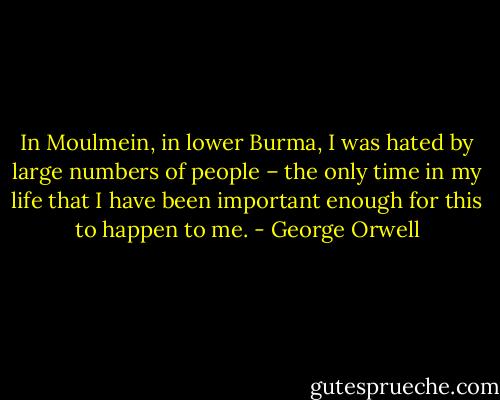 In Moulmein, in lower Burma, I was hated by large numbers of people – the only time in my life that I have been important enough for this to happen to me. - George Orwell