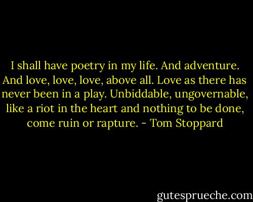 I shall have poetry in my life. And adventure. And love, love, love, above all. Love as there has never been in a play. Unbiddable, ungovernable, like a riot in the heart and nothing to be done, come ruin or rapture. - Tom Stoppard