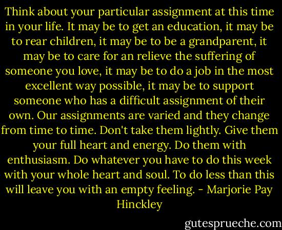 Think about your particular assignment at this time in your life. It may be to get an education, it may be to rear children, it may be to be a grandparent, it may be to care for an relieve the suffering of someone you love, it may be to do a job in the most excellent way possible, it may be to support someone who has a difficult assignment of their own. Our assignments are varied and they change from time to time. Don't take them lightly. Give them your full heart and energy. Do them with enthusiasm. Do whatever you have to do this week with your whole heart and soul. To do less than this will leave you with an empty feeling. - Marjorie Pay Hinckley