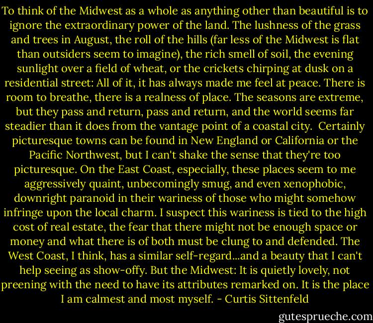 To think of the Midwest as a whole as anything other than beautiful is to ignore the extraordinary power of the land. The lushness of the grass and trees in August, the roll of the hills (far less of the Midwest is flat than outsiders seem to imagine), the rich smell of soil, the evening sunlight over a field of wheat, or the crickets chirping at dusk on a residential street: All of it, it has always made me feel at peace. There is room to breathe, there is a realness of place. The seasons are extreme, but they pass and return, pass and return, and the world seems far steadier than it does from the vantage point of a coastal city.<br /><br />Certainly picturesque towns can be found in New England or California or the Pacific Northwest, but I can't shake the sense that they're too picturesque. On the East Coast, especially, these places seem to me aggressively quaint, unbecomingly smug, and even xenophobic, downright paranoid in their wariness of those who might somehow infringe upon the local charm. I suspect this wariness is tied to the high cost of real estate, the fear that there might not be enough space or money and what there is of both must be clung to and defended. The West Coast, I think, has a similar self-regard...and a beauty that I can't help seeing as show-offy. But the Midwest: It is quietly lovely, not preening with the need to have its attributes remarked on. It is the place I am calmest and most myself. - Curtis Sittenfeld