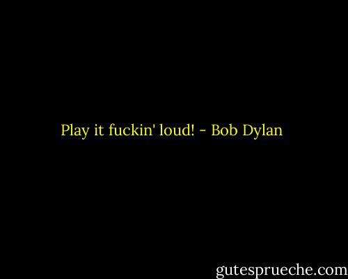 Play it fuckin' loud! - Bob Dylan