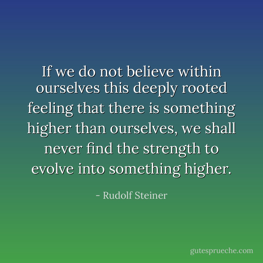 If we do not believe within ourselves this deeply rooted feeling that there is something higher than ourselves, we shall never find the strength to evolve into something higher. - Rudolf Steiner