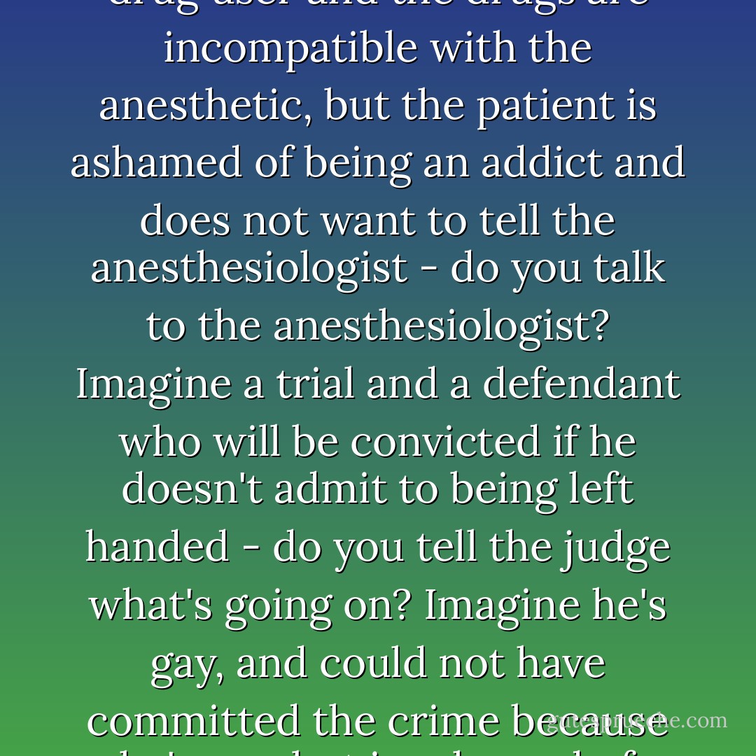 Imagine someone is racing intentionally towards his own destruction and you can save him - do you go ahead and save him? Imagine there's an operation, and the patient is a drug user and the drugs are incompatible with the anesthetic, but the patient is ashamed of being an addict and does not want to tell the anesthesiologist - do you talk to the anesthesiologist? Imagine a trial and a defendant who will be convicted if he doesn't admit to being left handed - do you tell the judge what's going on? Imagine he's gay, and could not have committed the crime because he's gay, but is ashamed of being gay. It isn't a question of whether the defendant should be ashamed of being left-handed or gay --- just imagine that he is - Bernhard Schlink