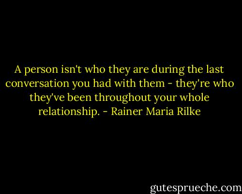 A person isn't who they are during the last conversation you had with them - they're who they've been throughout your whole relationship. - Rainer Maria Rilke