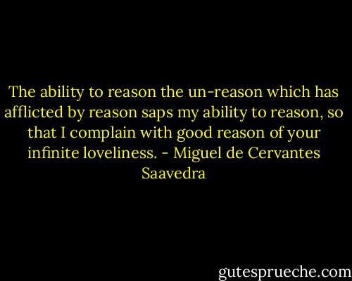The ability to reason the un-reason which has afflicted by reason saps my ability to reason, so that I complain with good reason of your infinite loveliness. - Miguel de Cervantes Saavedra