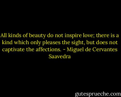 All kinds of beauty do not inspire love; there is a kind which only pleases the sight, but does not captivate the affections. - Miguel de Cervantes Saavedra