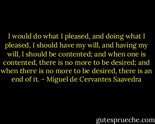I would do what I pleased, and doing what I pleased, I should have my will, and having my will, I should be contented; and when one is contented, there is no more to be desired; and when there is no more to be desired, there is an end of it. - Miguel de Cervantes Saavedra