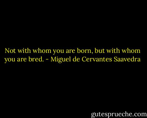 Not with whom you are born, but with whom you are bred. - Miguel de Cervantes Saavedra