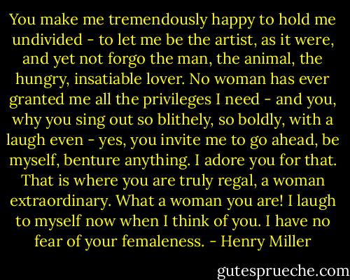 You make me tremendously happy to hold me undivided - to let me be the artist, as it were, and yet not forgo the man, the animal, the hungry, insatiable lover. No woman has ever granted me all the privileges I need - and you, why you sing out so blithely, so boldly, with a laugh even - yes, you invite me to go ahead, be myself, benture anything. I adore you for that. That is where you are truly regal, a woman extraordinary. What a woman you are! I laugh to myself now when I think of you. I have no fear of your femaleness. - Henry Miller