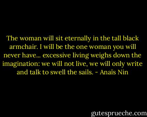The woman will sit eternally in the tall black armchair. I will be the one woman you will never have... excessive living weighs down the imagination: we will not live, we will only write and talk to swell the sails. - Anaïs Nin