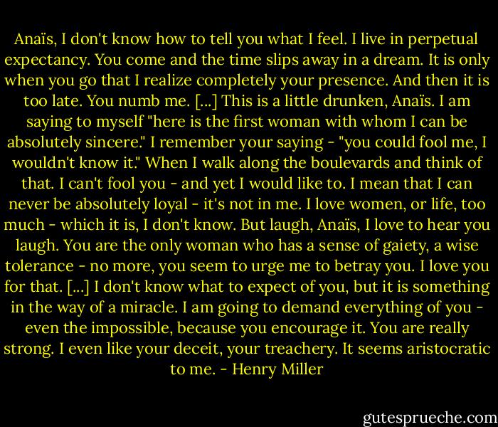 Anaïs, I don't know how to tell you what I feel. I live in perpetual expectancy. You come and the time slips away in a dream. It is only when you go that I realize completely your presence. And then it is too late. You numb me. [...] This is a little drunken, Anaïs. I am saying to myself "here is the first woman with whom I can be absolutely sincere." I remember your saying - "you could fool me, I wouldn't know it." When I walk along the boulevards and think of that. I can't fool you - and yet I would like to. I mean that I can never be absolutely loyal - it's not in me. I love women, or life, too much - which it is, I don't know. But laugh, Anaïs, I love to hear you laugh. You are the only woman who has a sense of gaiety, a wise tolerance - no more, you seem to urge me to betray you. I love you for that. [...]<br />I don't know what to expect of you, but it is something in the way of a miracle. I am going to demand everything of you - even the impossible, because you encourage it. You are really strong. I even like your deceit, your treachery. It seems aristocratic to me. - Henry Miller