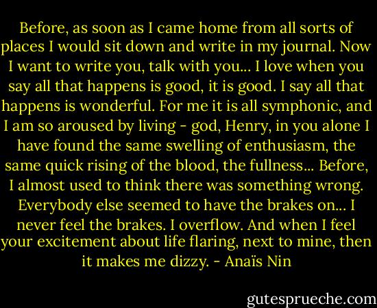 Before, as soon as I came home from all sorts of places I would sit down and write in my journal. Now I want to write you, talk with you... I love when you say all that happens is good, it is good. I say all that happens is wonderful. For me it is all symphonic, and I am so aroused by living - god, Henry, in you alone I have found the same swelling of enthusiasm, the same quick rising of the blood, the fullness... Before, I almost used to think there was something wrong. Everybody else seemed to have the brakes on... I never feel the brakes. I overflow. And when I feel your excitement about life flaring, next to mine, then it makes me dizzy. - Anaïs Nin