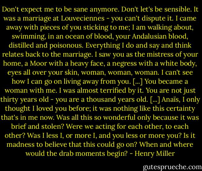 Don't expect me to be sane anymore. Don't let's be sensible. It was a marriage at Louveciennes - you can't dispute it. I came away with pieces of you sticking to me; I am walking about, swimming, in an ocean of blood, your Andalusian blood, distilled and poisonous. Everything I do and say and think relates back to the marriage. I saw you as the mistress of your home, a Moor with a heavy face, a negress with a white body, eyes all over your skin, woman, woman, woman. I can't see how I can go on living away from you. [...] You became a woman with me. I was almost terrified by it. You are not just thirty years old - you are a thousand years old. [...]<br />Anaïs, I only thought I loved you before; it was nothing like this certainty that's in me now. Was all this so wonderful only because it was brief and stolen? Were we acting for each other, to each other? Was I less I, or more I, and you less or more you? Is it madness to believe that this could go on? When and where would the drab moments begin? - Henry Miller