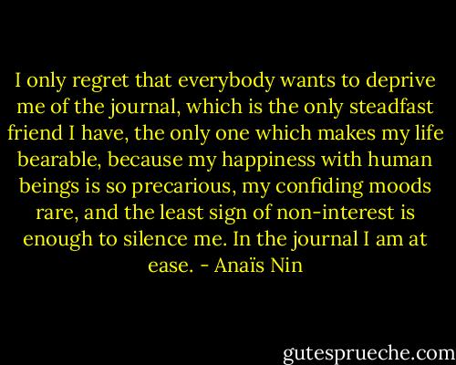 I only regret that everybody wants to deprive me of the journal, which is the only steadfast friend I have, the only one which makes my life bearable, because my happiness with human beings is so precarious, my confiding moods rare, and the least sign of non-interest is enough to silence me. In the journal I am at ease. - Anaïs Nin