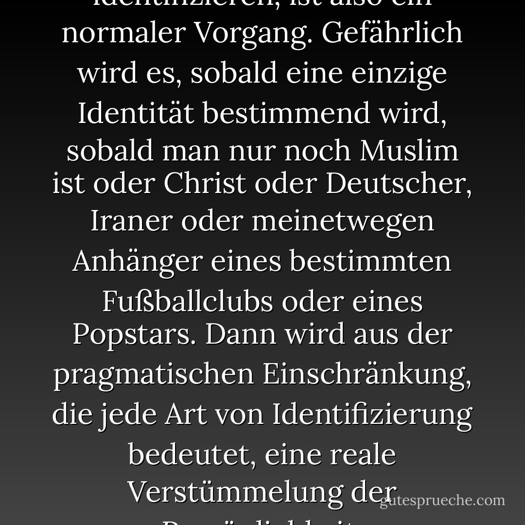 Sich mit diesem oder jenem zu identifizieren, ist also ein normaler Vorgang. Gefährlich wird es, sobald eine einzige Identität bestimmend wird, sobald man nur noch Muslim ist oder Christ oder Deutscher, Iraner oder meinetwegen Anhänger eines bestimmten Fußballclubs oder eines Popstars. Dann wird aus der pragmatischen Einschränkung, die jede Art von Identifizierung bedeutet, eine reale Verstümmelung der Persönlichkeit. - Navid Kermani