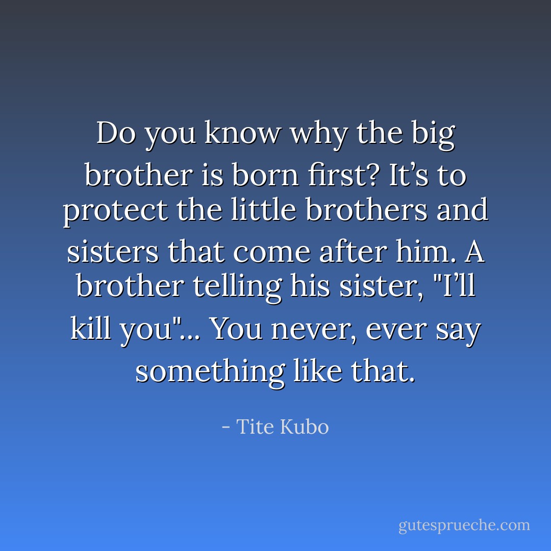 Do you know why the big brother is born first? It’s to protect the little brothers and sisters that come after him. A brother telling his sister, "I’ll kill you"... You never, ever say something like that. - Tite Kubo