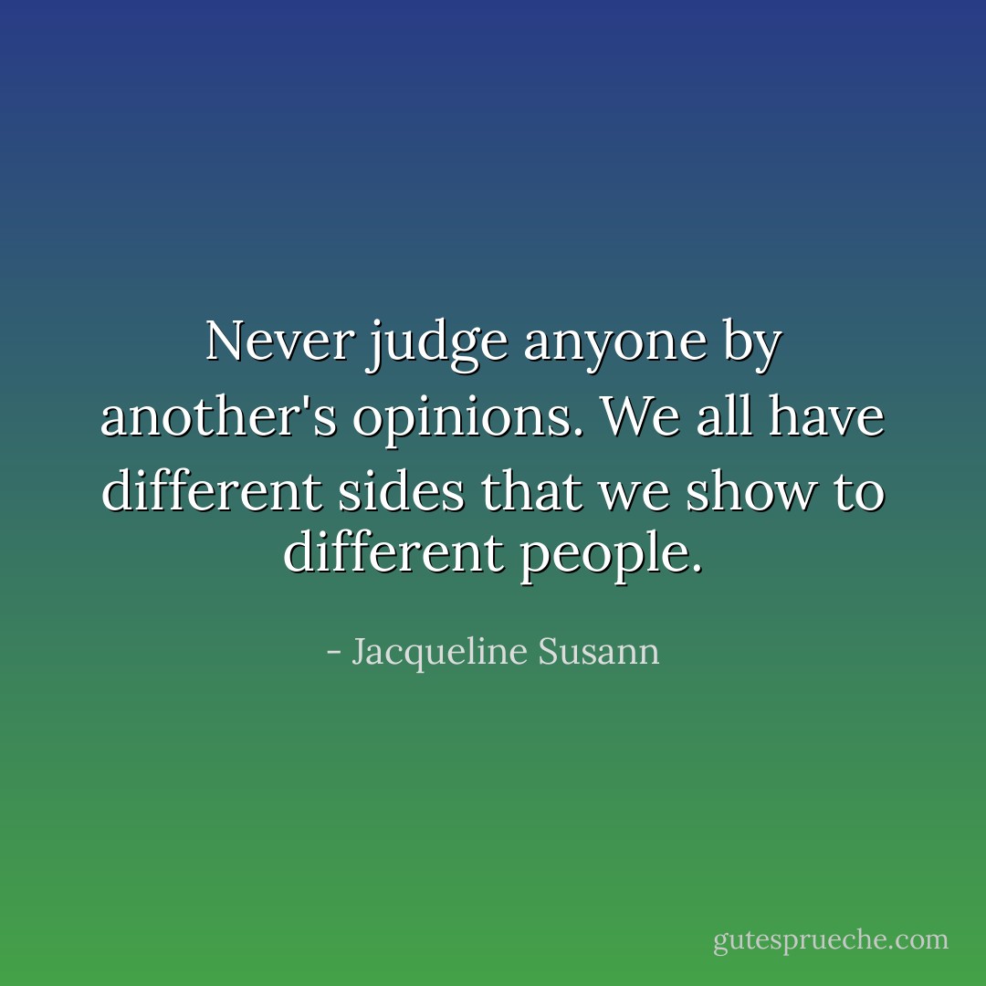 Never judge anyone by another's opinions. We all have different sides that we show to different people. - Jacqueline Susann