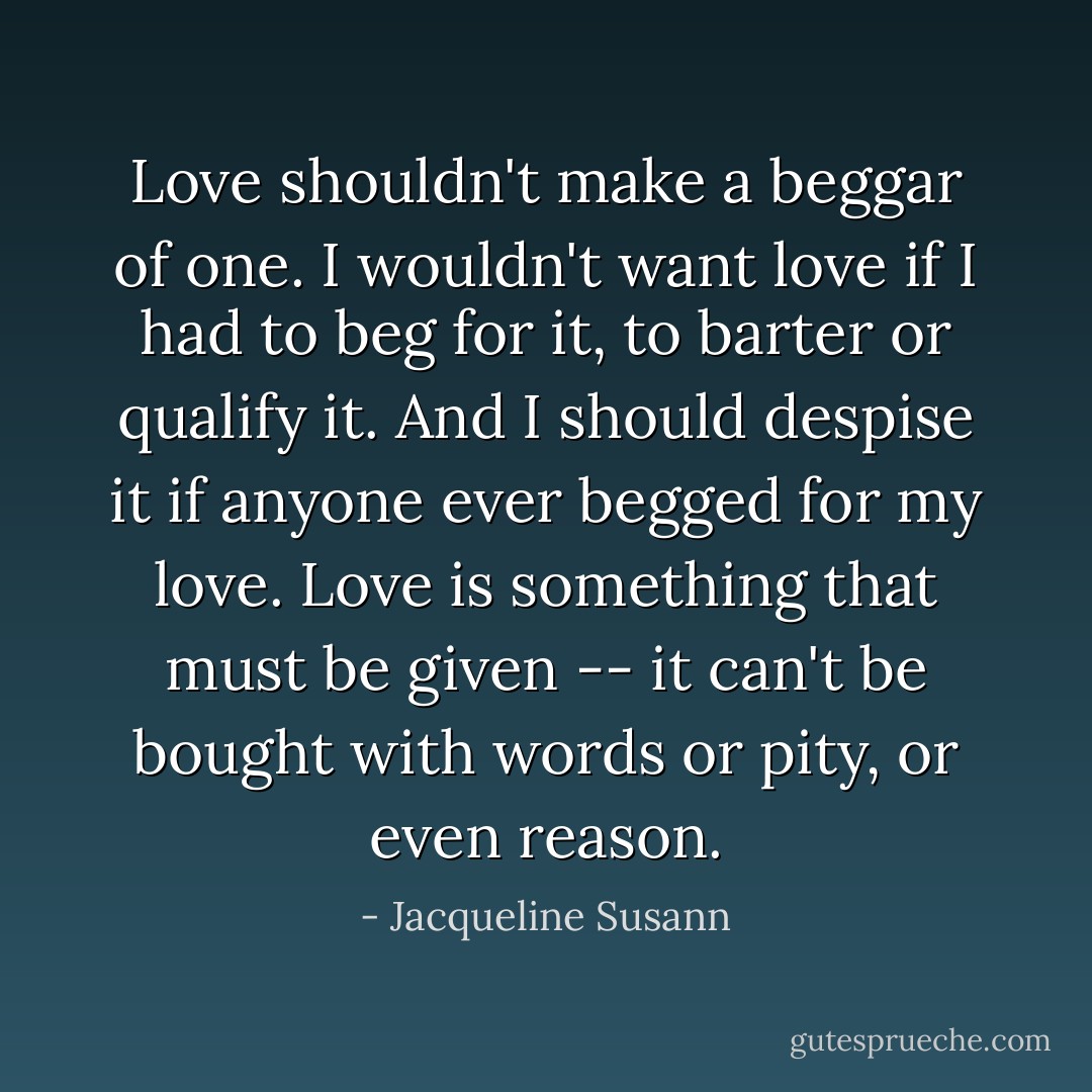 Love shouldn't make a beggar of one. I wouldn't want love if I had to beg for it, to barter or qualify it. And I should despise it if anyone ever begged for <i>my</i> love. Love is something that must be given -- it can't be bought with words or pity, or even reason. - Jacqueline Susann