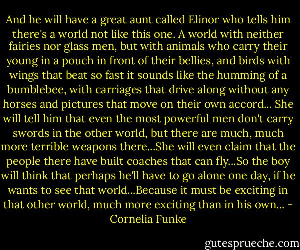 And he will have a great aunt called Elinor who tells him there's a world not like this one. A world with neither fairies nor glass men, but with animals who carry their young in a pouch in front of their bellies, and birds with wings that beat so fast it sounds like the humming of a bumblebee, with carriages that drive along without any horses and pictures that move on their own accord... She will tell him that even the most powerful men don't carry swords in the other world, but there are much, much more terrible weapons there...She will even claim that the people there have built coaches that can fly...So the boy will think that perhaps he'll have to go alone one day, if he wants to see that world...Because it must be exciting in that other world, much more exciting than in his own... - Cornelia Funke