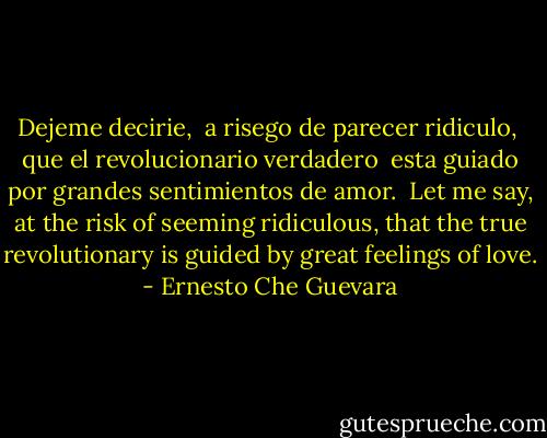 Dejeme decirie, <br />a risego de parecer ridiculo, <br />que el revolucionario verdadero <br />esta guiado por grandes sentimientos de amor.<br /><br />Let me say,<br />at the risk of seeming ridiculous,<br />that the true revolutionary<br />is guided by great feelings of love. - Ernesto Che Guevara