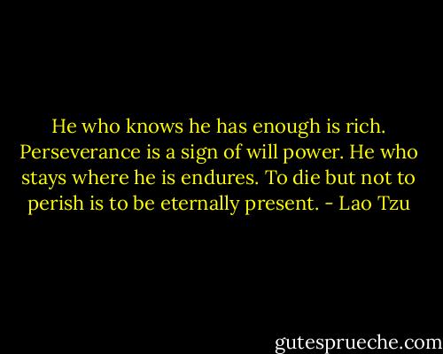 He who knows he has enough is rich. Perseverance is a sign of will power. He who stays where he is endures. To die but not to perish is to be eternally present. - Lao Tzu