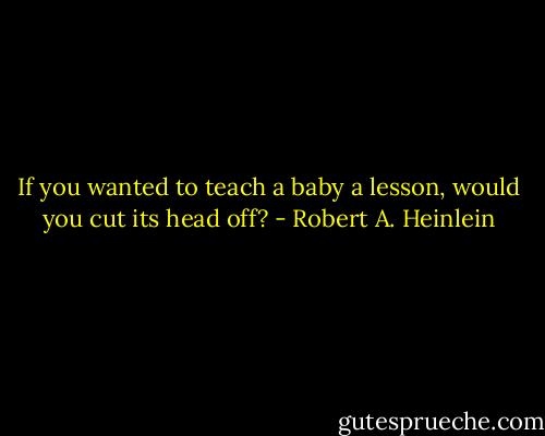 If you wanted to teach a baby a lesson, would you cut its head off? - Robert A. Heinlein