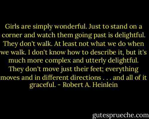 Girls are simply wonderful. Just to stand on a corner and watch them going past is delightful. They don't walk. At least not what we do when we walk. I don't know how to describe it, but it's much more complex and utterly delightful. They don't move just their feet; everything moves and in different directions . . . and all of it graceful. - Robert A. Heinlein